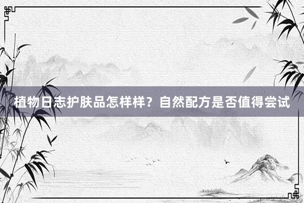 植物日志护肤品怎样样？自然配方是否值得尝试